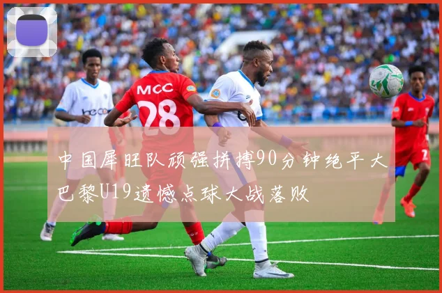 中国犀旺队顽强拼搏90分钟绝平大巴黎U19遗憾点球大战落败