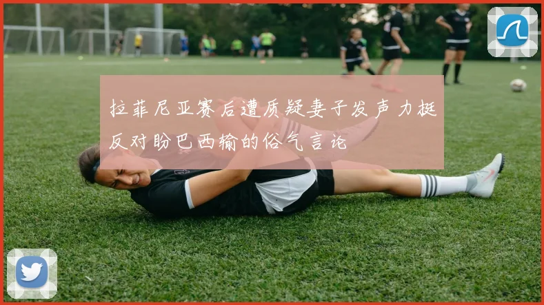 拉菲尼亚赛后遭质疑妻子发声力挺反对盼巴西输的俗气言论
