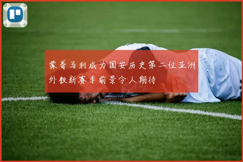 蒙哥马利成为国安历史第二位亚洲外教新赛季前景令人期待