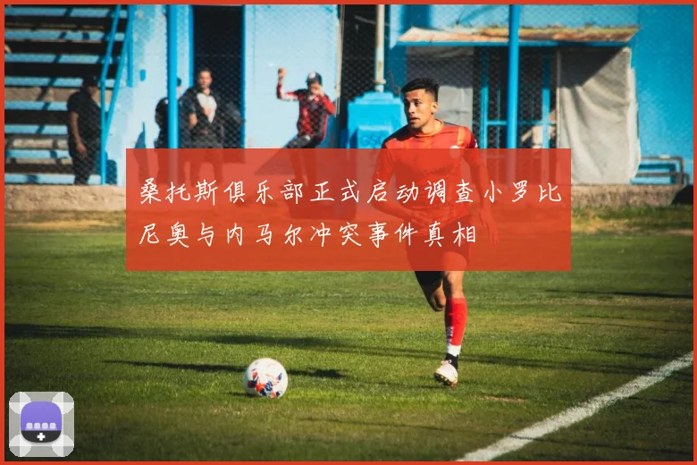 桑托斯俱乐部正式启动调查小罗比尼奥与内马尔冲突事件真相