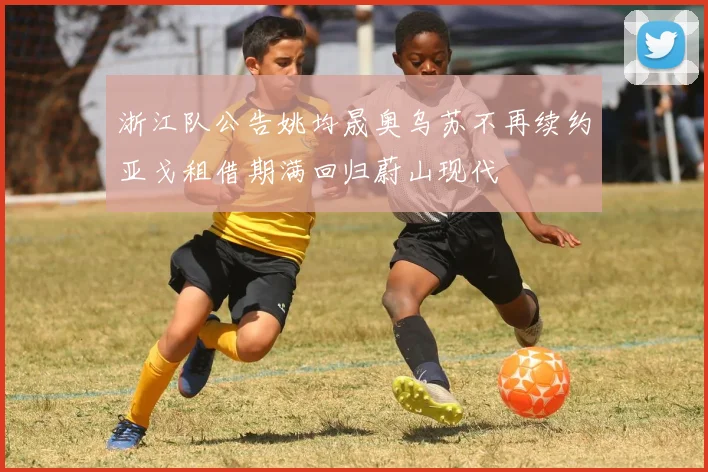 浙江队公告姚均晟奥乌苏不再续约亚戈租借期满回归蔚山现代
