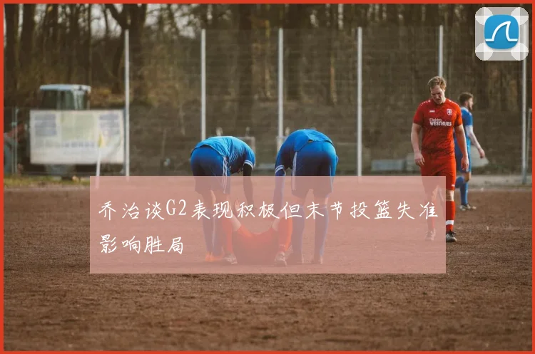 乔治谈G2表现积极但末节投篮失准影响胜局