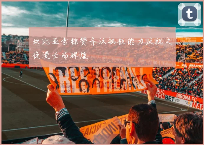 坎比亚索称赞齐沃执教能力庆祝之夜漫长而辉煌