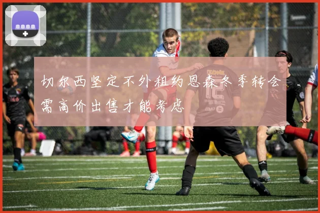 切尔西坚定不外租约恩森冬季转会需高价出售才能考虑
