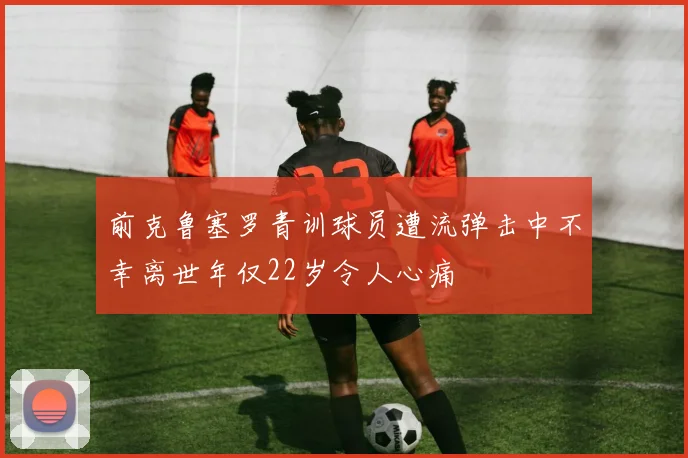 前克鲁塞罗青训球员遭流弹击中不幸离世年仅22岁令人心痛