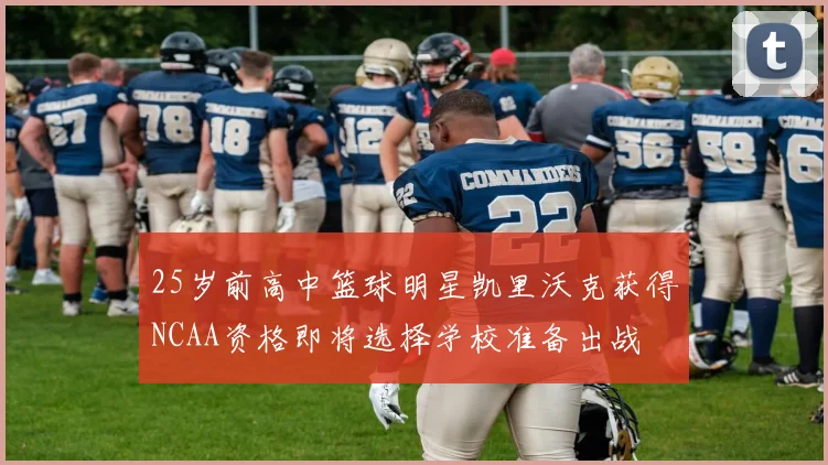 25岁前高中篮球明星凯里沃克获得NCAA资格即将选择学校准备出战