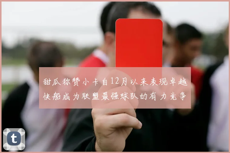 甜瓜称赞小卡自12月以来表现卓越快船成为联盟最强球队的有力竞争者