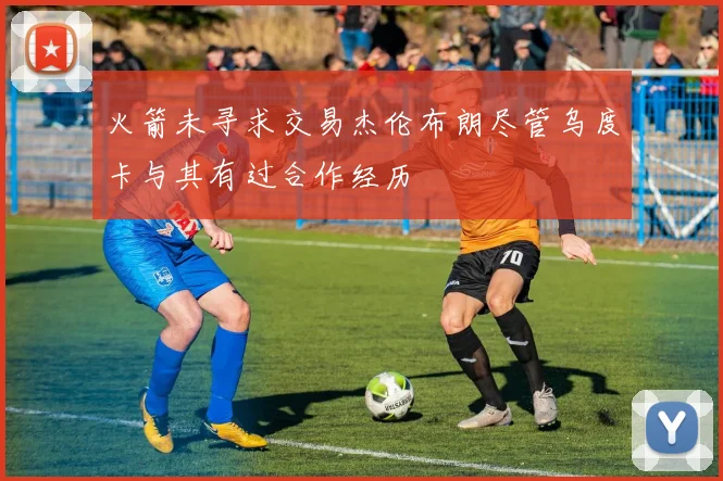 火箭未寻求交易杰伦布朗尽管乌度卡与其有过合作经历