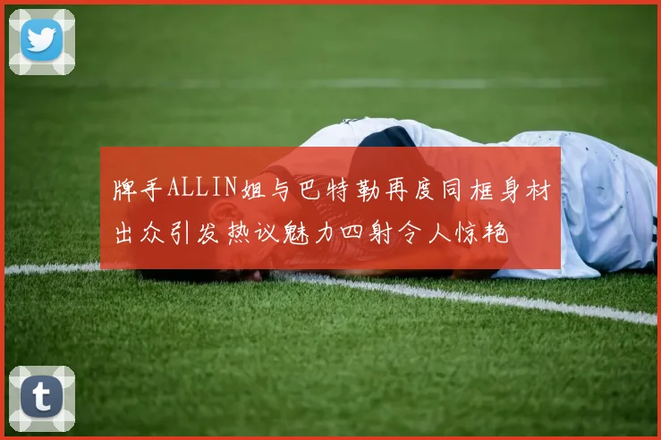 牌手ALLIN姐与巴特勒再度同框身材出众引发热议魅力四射令人惊艳