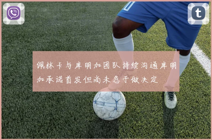佩林卡与库明加团队持续沟通库明加承诺首发但尚未急于做决定