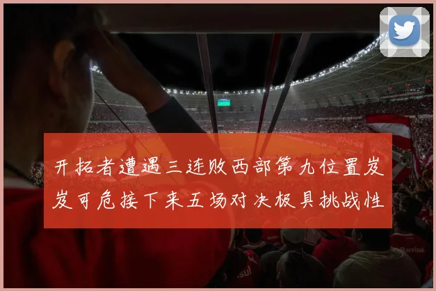 开拓者遭遇三连败西部第九位置岌岌可危接下来五场对决极具挑战性