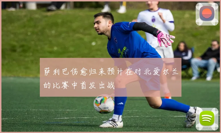 萨利巴伤愈归来预计在对北爱尔兰的比赛中首发出战