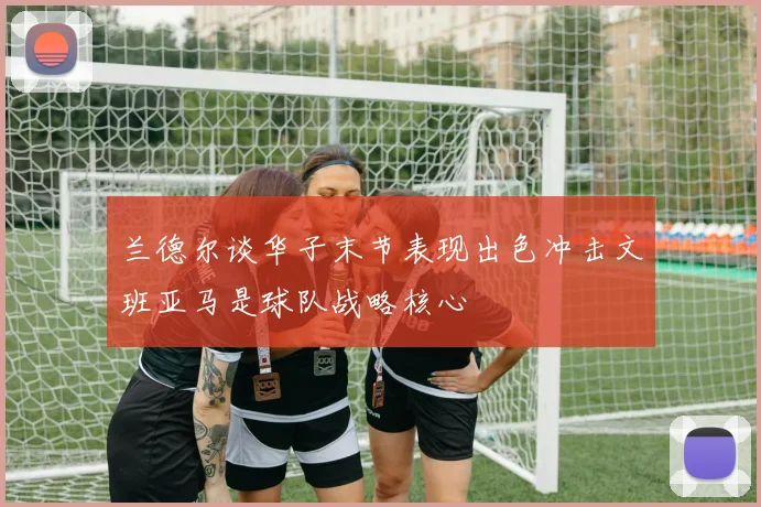 兰德尔谈华子末节表现出色冲击文班亚马是球队战略核心