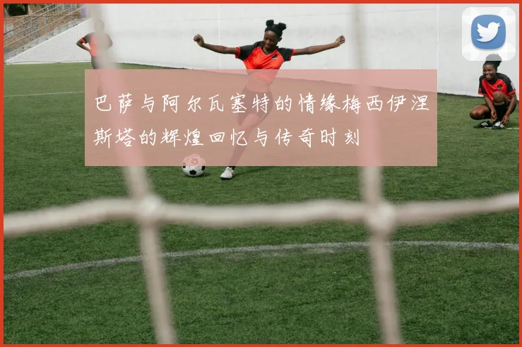 巴萨与阿尔瓦塞特的情缘梅西伊涅斯塔的辉煌回忆与传奇时刻