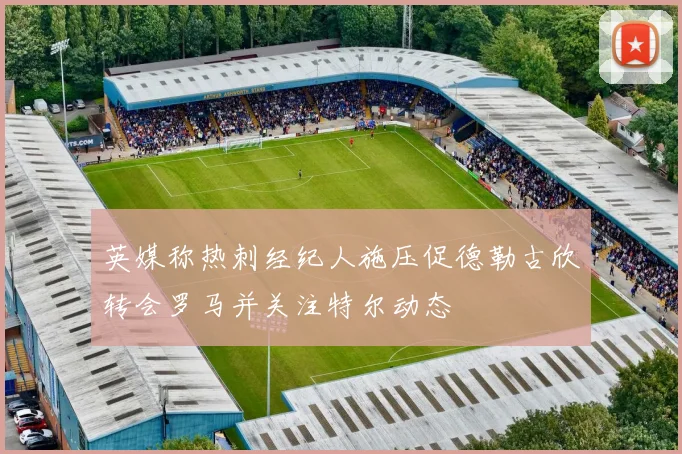 英媒称热刺经纪人施压促德勒古欣转会罗马并关注特尔动态