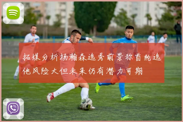 拓媒分析杨瀚森选秀前景称首轮选他风险大但未来仍有潜力可期