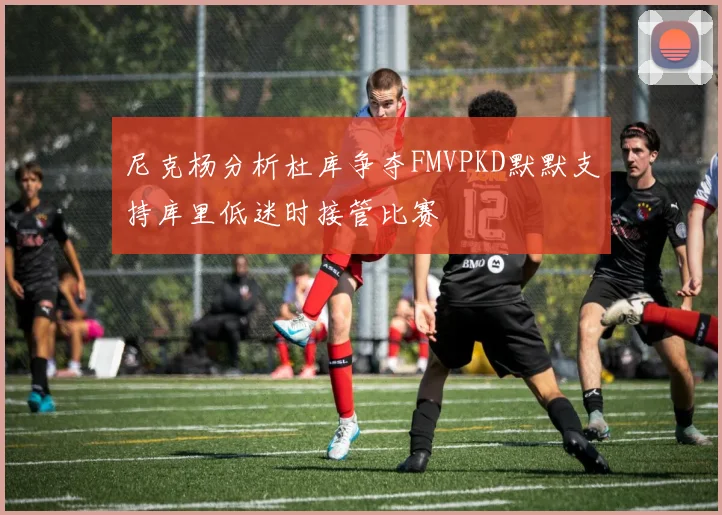 尼克杨分析杜库争夺FMVPKD默默支持库里低迷时接管比赛
