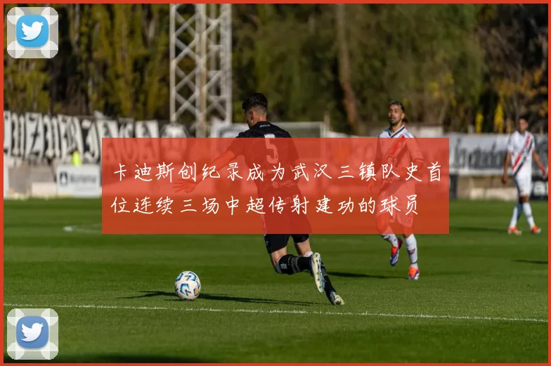 卡迪斯创纪录成为武汉三镇队史首位连续三场中超传射建功的球员